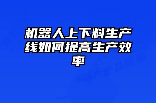 機(jī)器人上下料生產(chǎn)線(xiàn)如何提高生產(chǎn)效率
